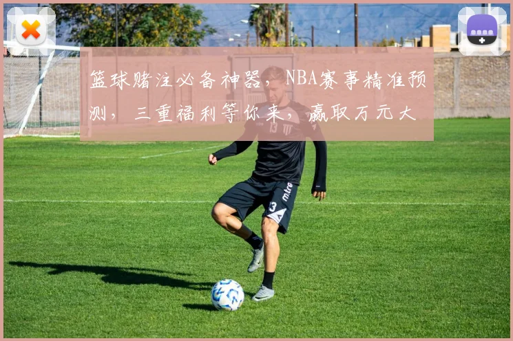 篮球赌注必备神器，NBA赛事精准预测，三重福利等你来，赢取万元大奖，不容错过