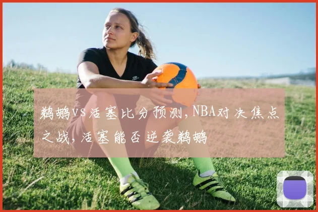 鹈鹕vs活塞比分预测,NBA对决焦点之战,活塞能否逆袭鹈鹕