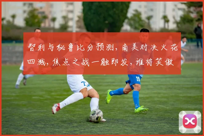 智利与秘鲁比分预测,南美对决火花四溅,焦点之战一触即发,谁将笑傲群雄